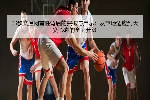 郑钦文温网首胜背后的突破与启示：从草地适应到大赛心态的全面升级