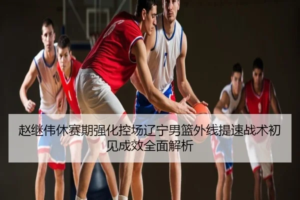 赵继伟休赛期强化控场辽宁男篮外线提速战术初见成效全面解析