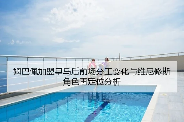 姆巴佩加盟皇马后前场分工变化与维尼修斯角色再定位分析