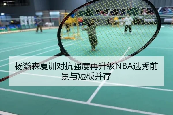 杨瀚森夏训对抗强度再升级NBA选秀前景与短板并存