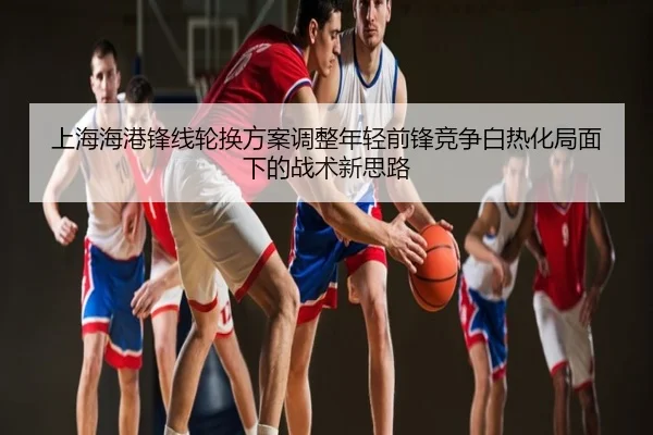 上海海港锋线轮换方案调整年轻前锋竞争白热化局面下的战术新思路